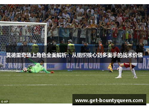 莫德里奇场上角色全面解析:从组织核心到多面手的战术价值 莫德里奇场上角色全面解析:从组织核心到多面手的战术价值