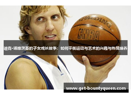 迪克·诺维茨基的子女成长故事:如何平衡运动与艺术的兴趣与热情培养 迪克·诺维茨基的子女成长故事:如何平衡运动与艺术的兴趣与热情培养