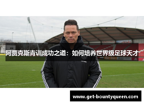 阿贾克斯青训成功之道:如何培养世界级足球天才 阿贾克斯青训成功之道:如何培养世界级足球天才