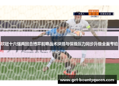 欧冠十六强两回合博弈前瞻战术抉择与保级压力同步升级全面考验