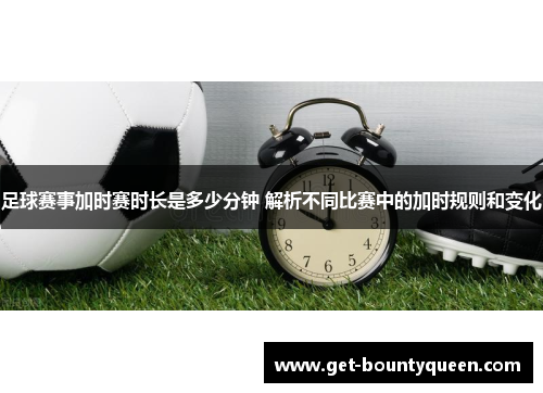 足球赛事加时赛时长是多少分钟 解析不同比赛中的加时规则和变化