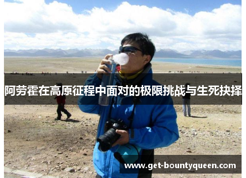 阿劳霍在高原征程中面对的极限挑战与生死抉择 阿劳霍在高原征程中面对的极限挑战与生死抉择