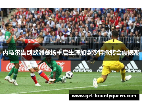 内马尔告别欧洲赛场重启生涯加盟沙特掀转会震撼潮 内马尔告别欧洲赛场重启生涯加盟沙特掀转会震撼潮