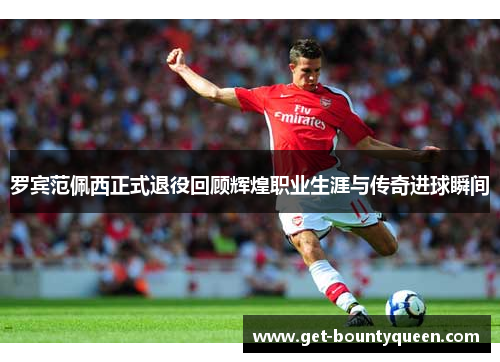 罗宾范佩西正式退役回顾辉煌职业生涯与传奇进球瞬间