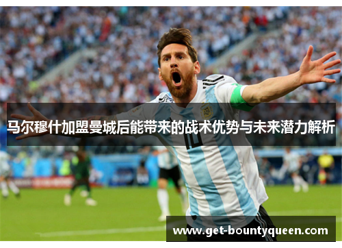 马尔穆什加盟曼城后能带来的战术优势与未来潜力解析 马尔穆什加盟曼城后能带来的战术优势与未来潜力解析